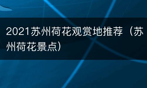 2021苏州荷花观赏地推荐（苏州荷花景点）