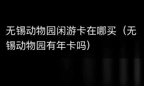 无锡动物园闲游卡在哪买（无锡动物园有年卡吗）