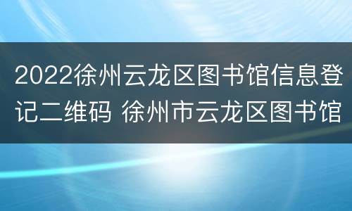 2022徐州云龙区图书馆信息登记二维码 徐州市云龙区图书馆招聘网站