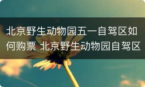 北京野生动物园五一自驾区如何购票 北京野生动物园自驾区门票