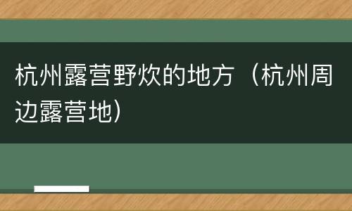杭州露营野炊的地方（杭州周边露营地）