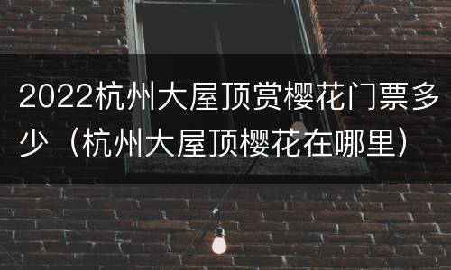 2022杭州大屋顶赏樱花门票多少（杭州大屋顶樱花在哪里）