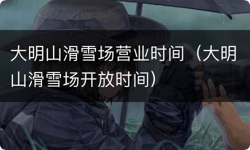 大明山滑雪场营业时间（大明山滑雪场开放时间）