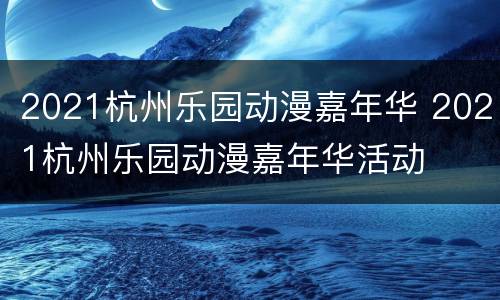2021杭州乐园动漫嘉年华 2021杭州乐园动漫嘉年华活动