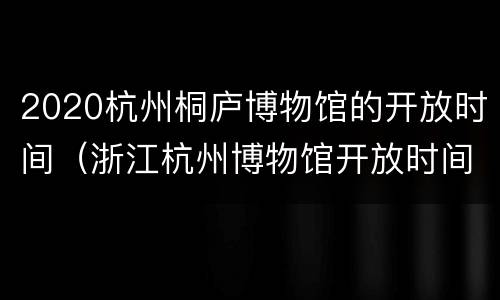 2020杭州桐庐博物馆的开放时间（浙江杭州博物馆开放时间）