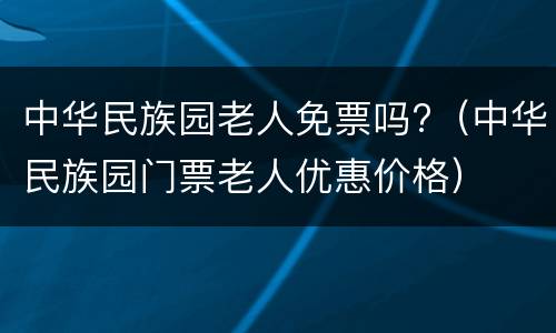 中华民族园老人免票吗?（中华民族园门票老人优惠价格）