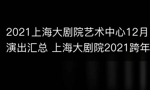 2021上海大剧院艺术中心12月演出汇总 上海大剧院2021跨年音乐会