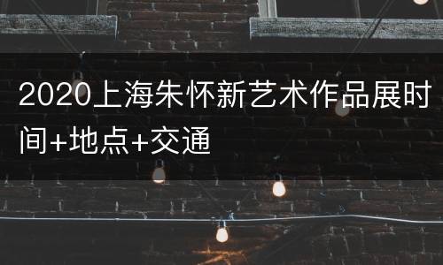 2020上海朱怀新艺术作品展时间+地点+交通