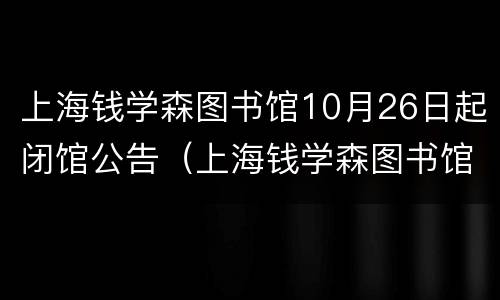 上海钱学森图书馆10月26日起闭馆公告（上海钱学森图书馆10月26日起闭馆公告时间）