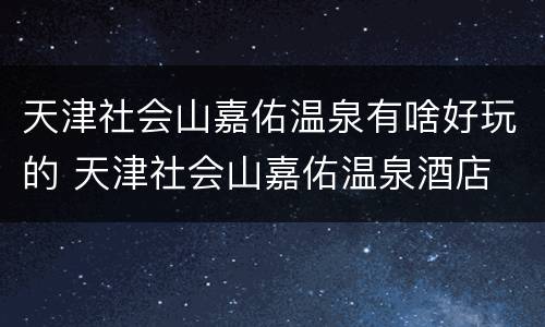 天津社会山嘉佑温泉有啥好玩的 天津社会山嘉佑温泉酒店 概况