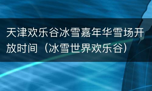 天津欢乐谷冰雪嘉年华雪场开放时间（冰雪世界欢乐谷）