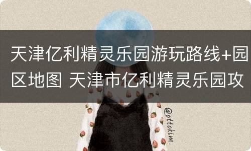 天津亿利精灵乐园游玩路线+园区地图 天津市亿利精灵乐园攻略