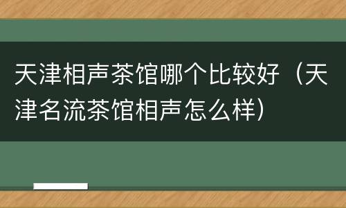 天津相声茶馆哪个比较好（天津名流茶馆相声怎么样）