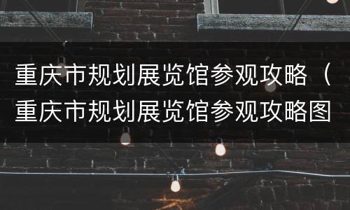 重庆市规划展览馆参观攻略（重庆市规划展览馆参观攻略图）