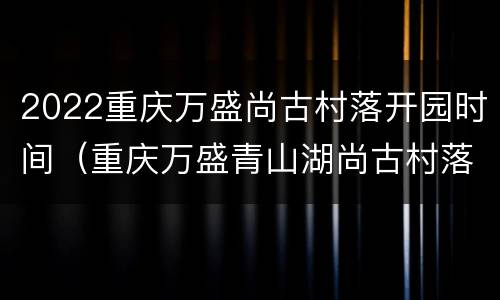 2022重庆万盛尚古村落开园时间（重庆万盛青山湖尚古村落）