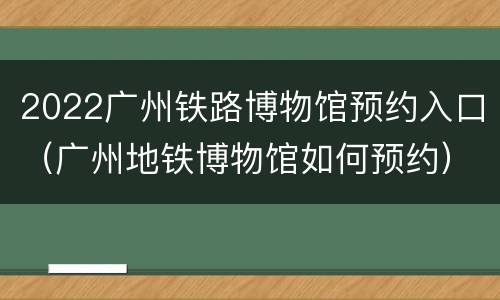 2022广州铁路博物馆预约入口（广州地铁博物馆如何预约）