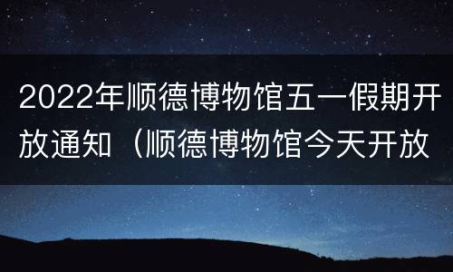 2022年顺德博物馆五一假期开放通知（顺德博物馆今天开放吗）