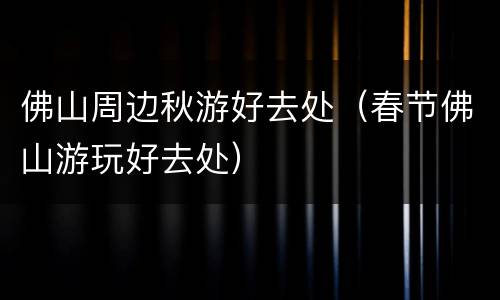 佛山周边秋游好去处（春节佛山游玩好去处）