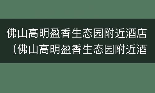 佛山高明盈香生态园附近酒店（佛山高明盈香生态园附近酒店推荐）