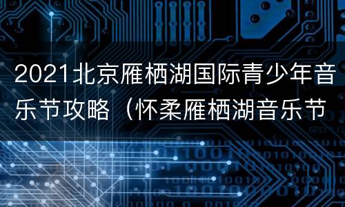2021北京雁栖湖国际青少年音乐节攻略（怀柔雁栖湖音乐节）