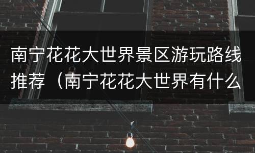 南宁花花大世界景区游玩路线推荐（南宁花花大世界有什么项目玩）