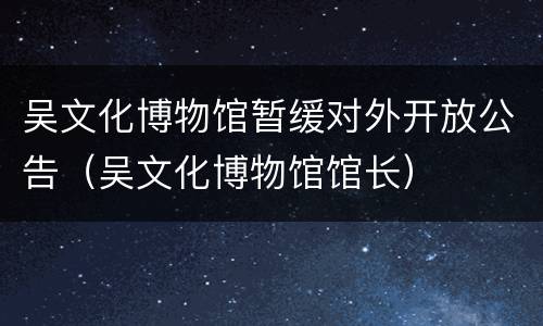 吴文化博物馆暂缓对外开放公告（吴文化博物馆馆长）