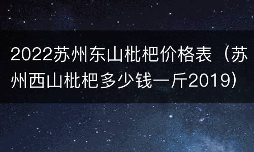 2022苏州东山枇杷价格表（苏州西山枇杷多少钱一斤2019）