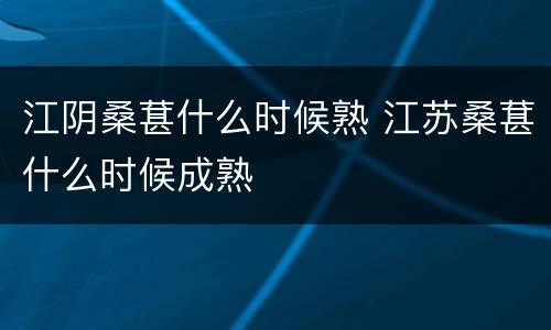 江阴桑葚什么时候熟 江苏桑葚什么时候成熟