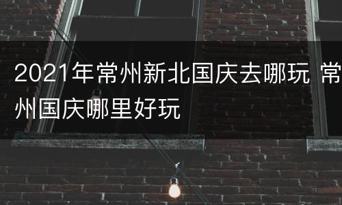 2021年常州新北国庆去哪玩 常州国庆哪里好玩
