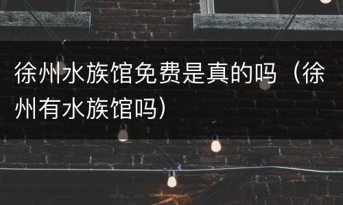 徐州水族馆免费是真的吗（徐州有水族馆吗）