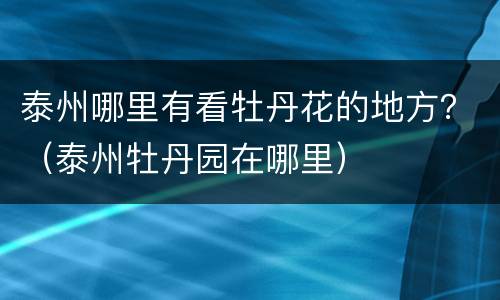 泰州哪里有看牡丹花的地方？（泰州牡丹园在哪里）