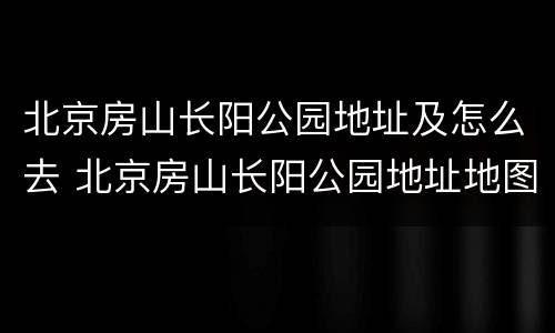 北京房山长阳公园地址及怎么去 北京房山长阳公园地址地图