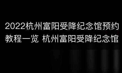2022杭州富阳受降纪念馆预约教程一览 杭州富阳受降纪念馆观后感