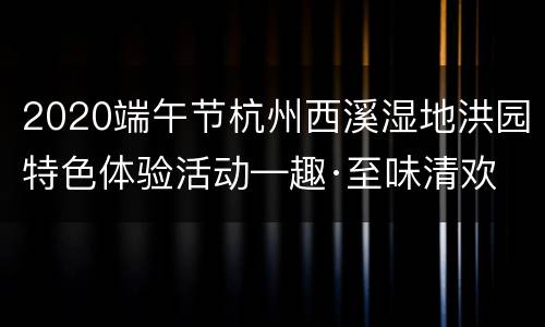 2020端午节杭州西溪湿地洪园特色体验活动—趣·至味清欢