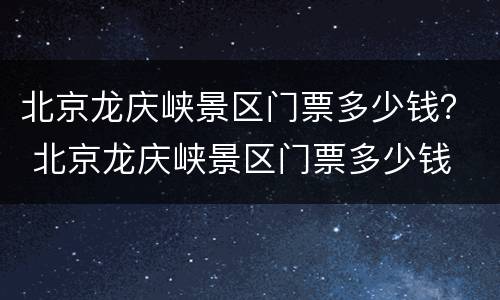 北京龙庆峡景区门票多少钱？ 北京龙庆峡景区门票多少钱