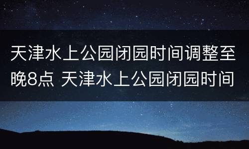 天津水上公园闭园时间调整至晚8点 天津水上公园闭园时间调整至晚8点开放