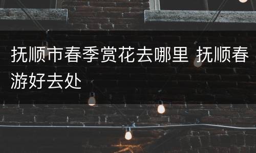抚顺市春季赏花去哪里 抚顺春游好去处
