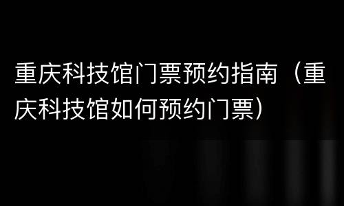 重庆科技馆门票预约指南（重庆科技馆如何预约门票）