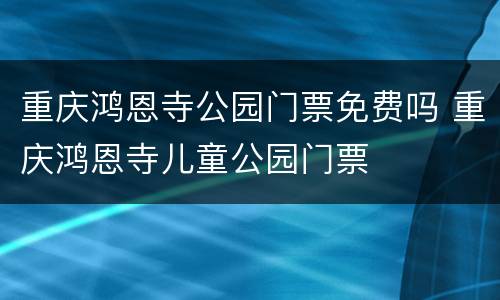 重庆鸿恩寺公园门票免费吗 重庆鸿恩寺儿童公园门票