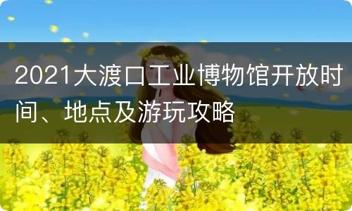 2021大渡口工业博物馆开放时间、地点及游玩攻略