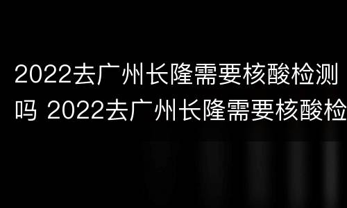 2022去广州长隆需要核酸检测吗 2022去广州长隆需要核酸检测吗今天