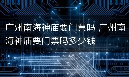 广州南海神庙要门票吗 广州南海神庙要门票吗多少钱