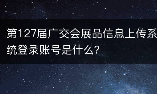 第127届广交会展品信息上传系统登录账号是什么？