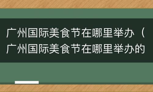 广州国际美食节在哪里举办（广州国际美食节在哪里举办的）