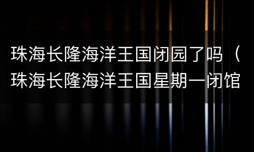 珠海长隆海洋王国闭园了吗（珠海长隆海洋王国星期一闭馆吗）