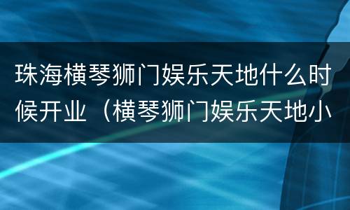 珠海横琴狮门娱乐天地什么时候开业（横琴狮门娱乐天地小朋友很多玩不了）