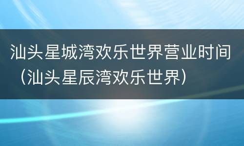 汕头星城湾欢乐世界营业时间（汕头星辰湾欢乐世界）