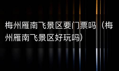 梅州雁南飞景区要门票吗（梅州雁南飞景区好玩吗）