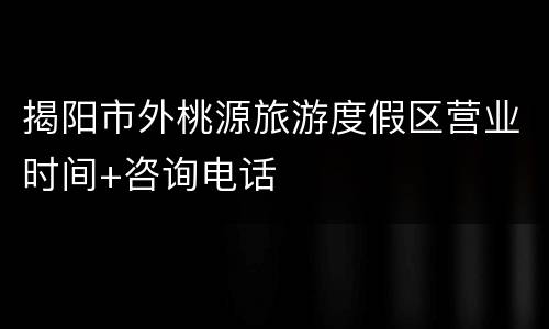揭阳市外桃源旅游度假区营业时间+咨询电话