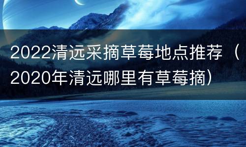 2022清远采摘草莓地点推荐（2020年清远哪里有草莓摘）
